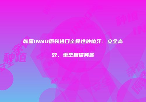 韩国INNO原装进口亲骨性种植牙：安全高效，重塑自信笑容
