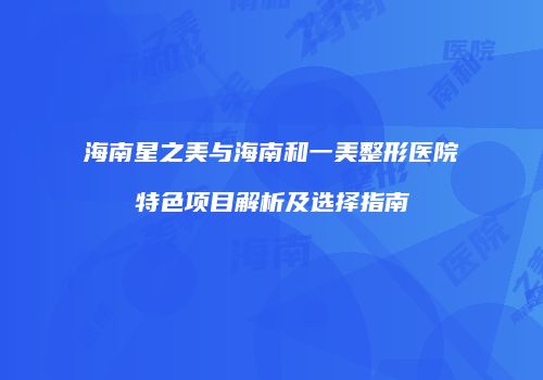 海南星之美与海南和一美整形医院特色项目解析及选择指南