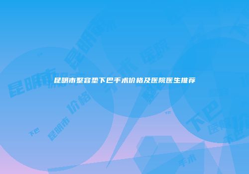 昆明市整容垫下巴手术价格及医院医生推荐
