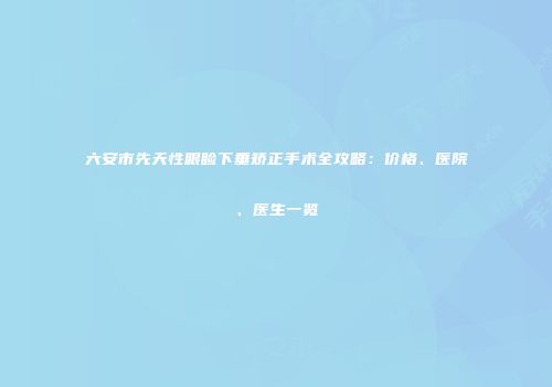 六安市先天性眼睑下垂矫正手术全攻略：价格、医院、医生一览