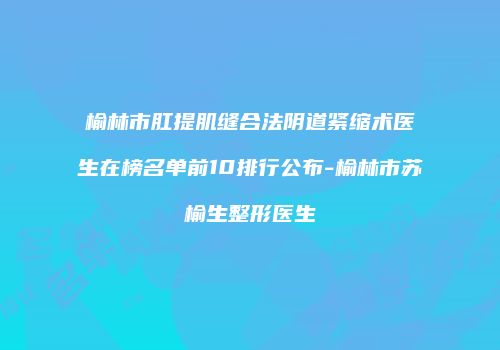榆林市肛提肌缝合法阴道紧缩术医生在榜名单前10排行公布-榆林市苏榆生整形医生