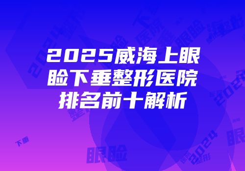 2025威海上眼睑下垂整形医院排名前十解析