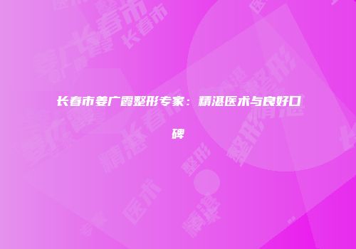 长春市姜广霞整形专家：精湛医术与良好口碑