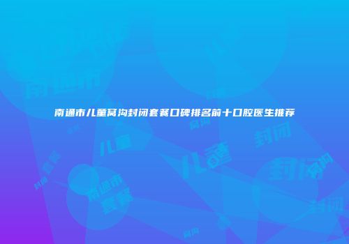 南通市儿童窝沟封闭套餐口碑排名前十口腔医生推荐
