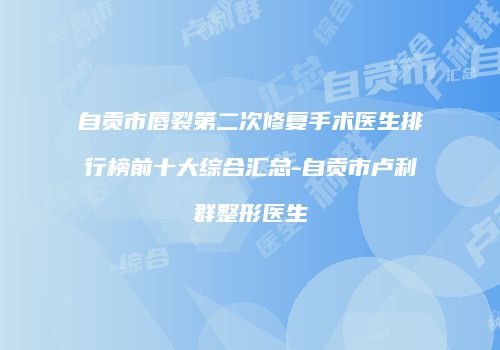 自贡市唇裂第二次修复手术医生排行榜前十大综合汇总-自贡市卢利群整形医生