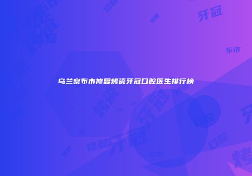 乌兰察布市修复烤瓷牙冠口腔医生排行榜