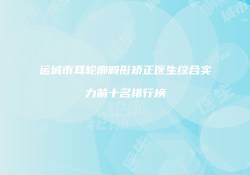运城市耳轮廓畸形矫正医生综合实力前十名排行榜