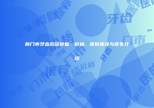 荆门市牙齿后冠修复：价格、医院推荐与医生介绍