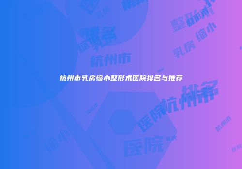杭州市乳房缩小整形术医院排名与推荐