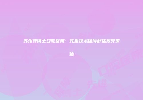 苏州牙博士口腔医院：先进技术保障舒适拔牙体验