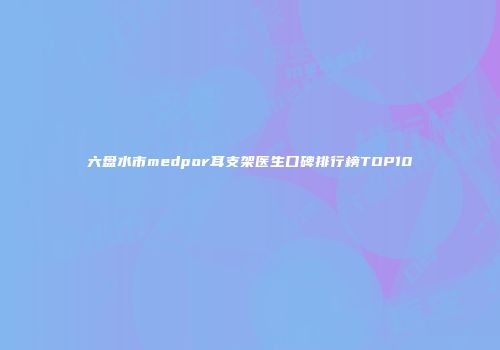 六盘水市medpor耳支架医生口碑排行榜TOP10
