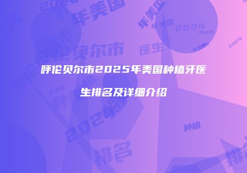 呼伦贝尔市2025年美国种植牙医生排名及详细介绍