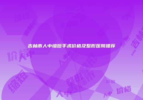 吉林市人中缩短手术价格及整形医院推荐