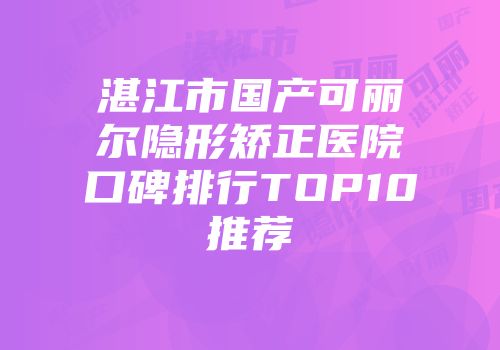 湛江市国产可丽尔隐形矫正医院口碑排行TOP10推荐