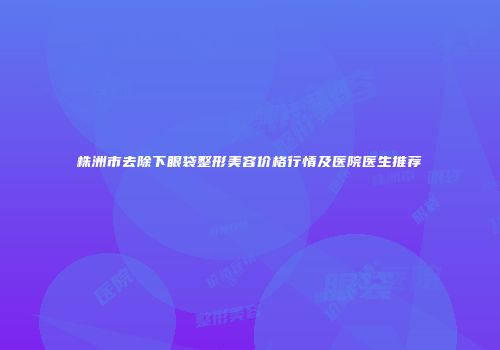 株洲市去除下眼袋整形美容价格行情及医院医生推荐