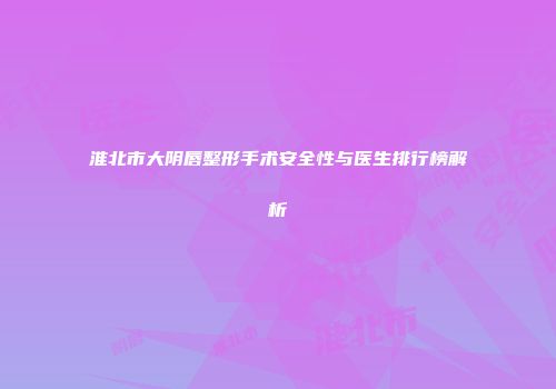 淮北市大阴唇整形手术安全性与医生排行榜解析