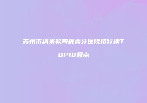 苏州市纳米软陶瓷美牙医院排行榜TOP10盘点