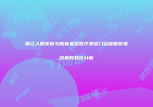 阳江人民医院与阳春星璨医疗美容门诊部整形美容机构对比分析
