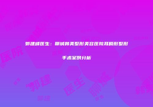 郭建峰医生：聊城韩美整形美容医院耳畸形整形手术案例分析