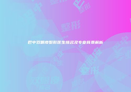 巴中双眼皮整形医生排名及专业背景解析
