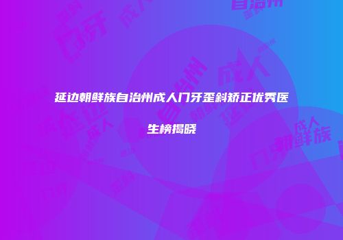 延边朝鲜族自治州成人门牙歪斜矫正优秀医生榜揭晓