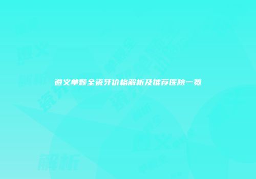 遵义单颗全瓷牙价格解析及推荐医院一览
