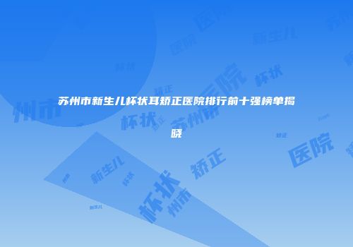 苏州市新生儿杯状耳矫正医院排行前十强榜单揭晓