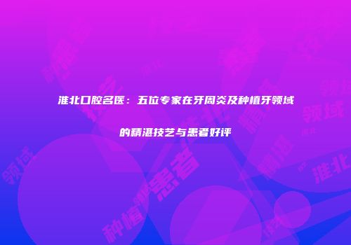 淮北口腔名医：五位专家在牙周炎及种植牙领域的精湛技艺与患者好评