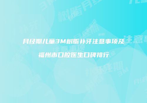 月经期儿童3M树脂补牙注意事项及福州市口腔医生口碑排行