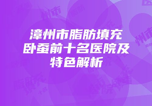 漳州市脂肪填充卧蚕前十名医院及特色解析