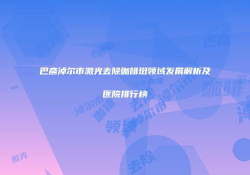 巴彦淖尔市激光去除咖啡斑领域发展解析及医院排行榜