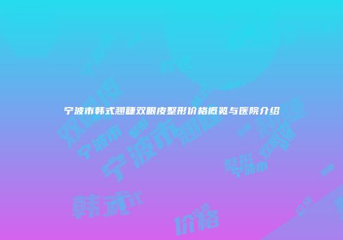 宁波市韩式翘睫双眼皮整形价格概览与医院介绍