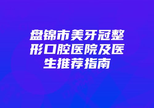 盘锦市美牙冠整形口腔医院及医生推荐指南