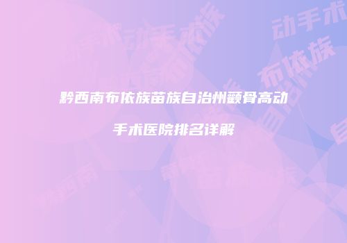 黔西南布依族苗族自治州颧骨高动手术医院排名详解