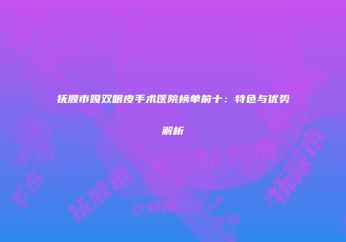 抚顺市嘎双眼皮手术医院榜单前十：特色与优势解析