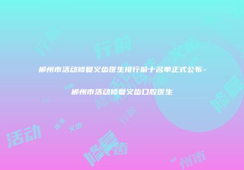 郴州市活动修复义齿医生排行前十名单正式公布-郴州市活动修复义齿口腔医生