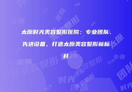太原时光美容整形医院：专业团队、先进设备，打造太原美容整形新标杆