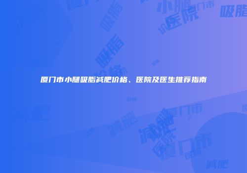 厦门市小腿吸脂减肥价格、医院及医生推荐指南