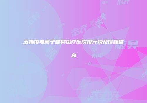 玉林市电离子腋臭治疗医院排行榜及价格信息