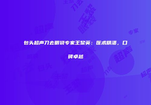 包头超声刀去眼袋专家王黎英：医术精湛，口碑卓越