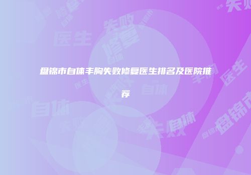 盘锦市自体丰胸失败修复医生排名及医院推荐
