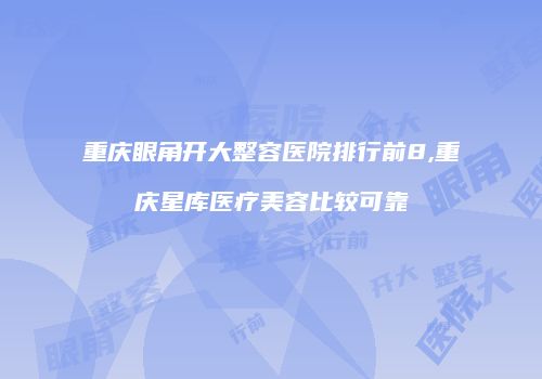 重庆眼角开大整容医院排行前8,重庆星库医疗美容比较可靠