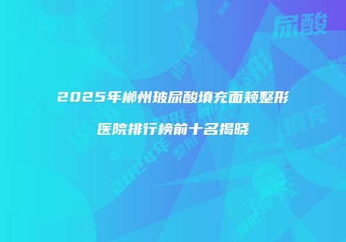 2025年郴州玻尿酸填充面颊整形医院排行榜前十名揭晓