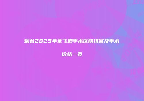 烟台2025年全飞秒手术医院排名及手术价格一览