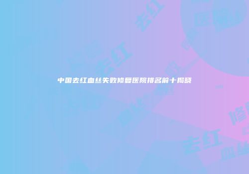 中国去红血丝失败修复医院排名前十揭晓