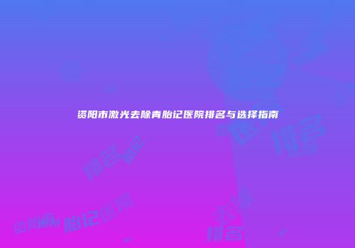 资阳市激光去除青胎记医院排名与选择指南