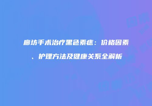 廊坊手术治疗黑色素痣：价格因素、护理方法及健康关系全解析