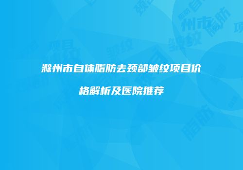 滁州市自体脂肪去颈部皱纹项目价格解析及医院推荐