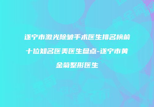 遂宁市激光除皱手术医生排名榜前十位知名医美医生盘点-遂宁市黄金菊整形医生