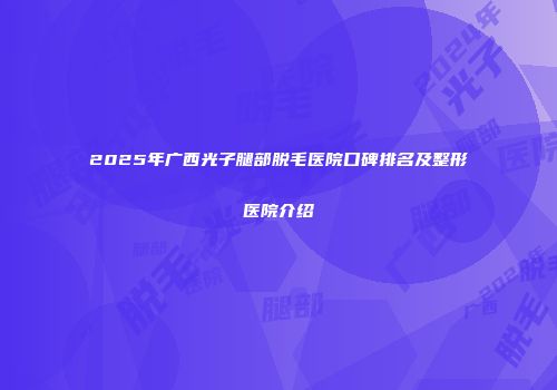 2025年广西光子腿部脱毛医院口碑排名及整形医院介绍